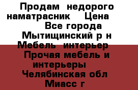 Продам  недорого наматрасник  › Цена ­ 6 500 - Все города, Мытищинский р-н Мебель, интерьер » Прочая мебель и интерьеры   . Челябинская обл.,Миасс г.